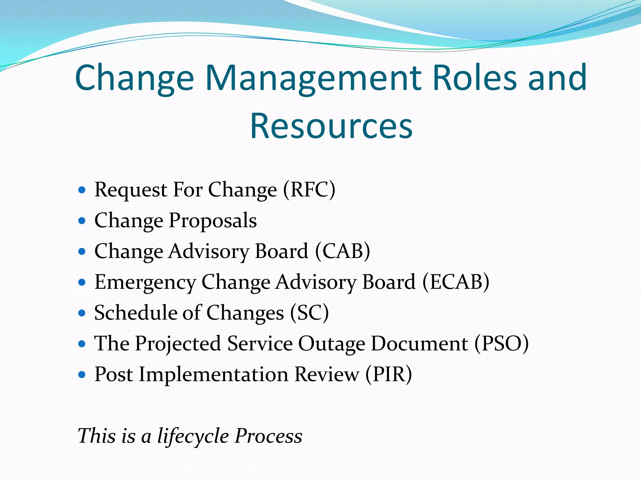 Change Management Roles and
Resources
 Request For Change (RFC)
 Change Proposals
 Change Advisory Board (CAB)

 Emergency Change Advisory Board (ECAB)
 Schedule of Changes (SC)
 The Projected Service Outage Document (PSO)
 Post Implementation Review (PIR)

This is a lifecycle Process

 