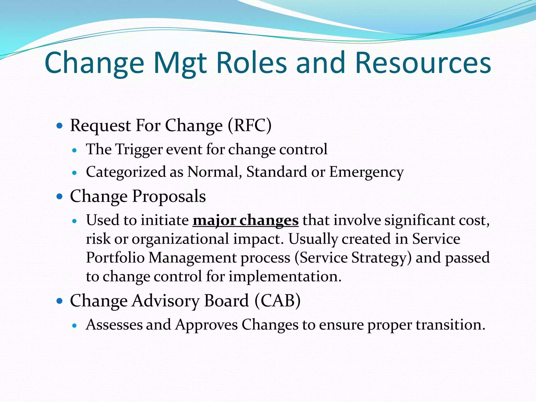 Change Mgt Roles and Resources
 Request For Change (RFC)



The Trigger event for change control
Categorized as Normal, Standard or Emergency

 Change Proposals


Used to initiate major changes that involve significant cost,
risk or organizational impact. Usually created in Service
Portfolio Management process (Service Strategy) and passed
to change control for implementation.

 Change Advisory Board (CAB)


Assesses and Approves Changes to ensure proper transition.

 