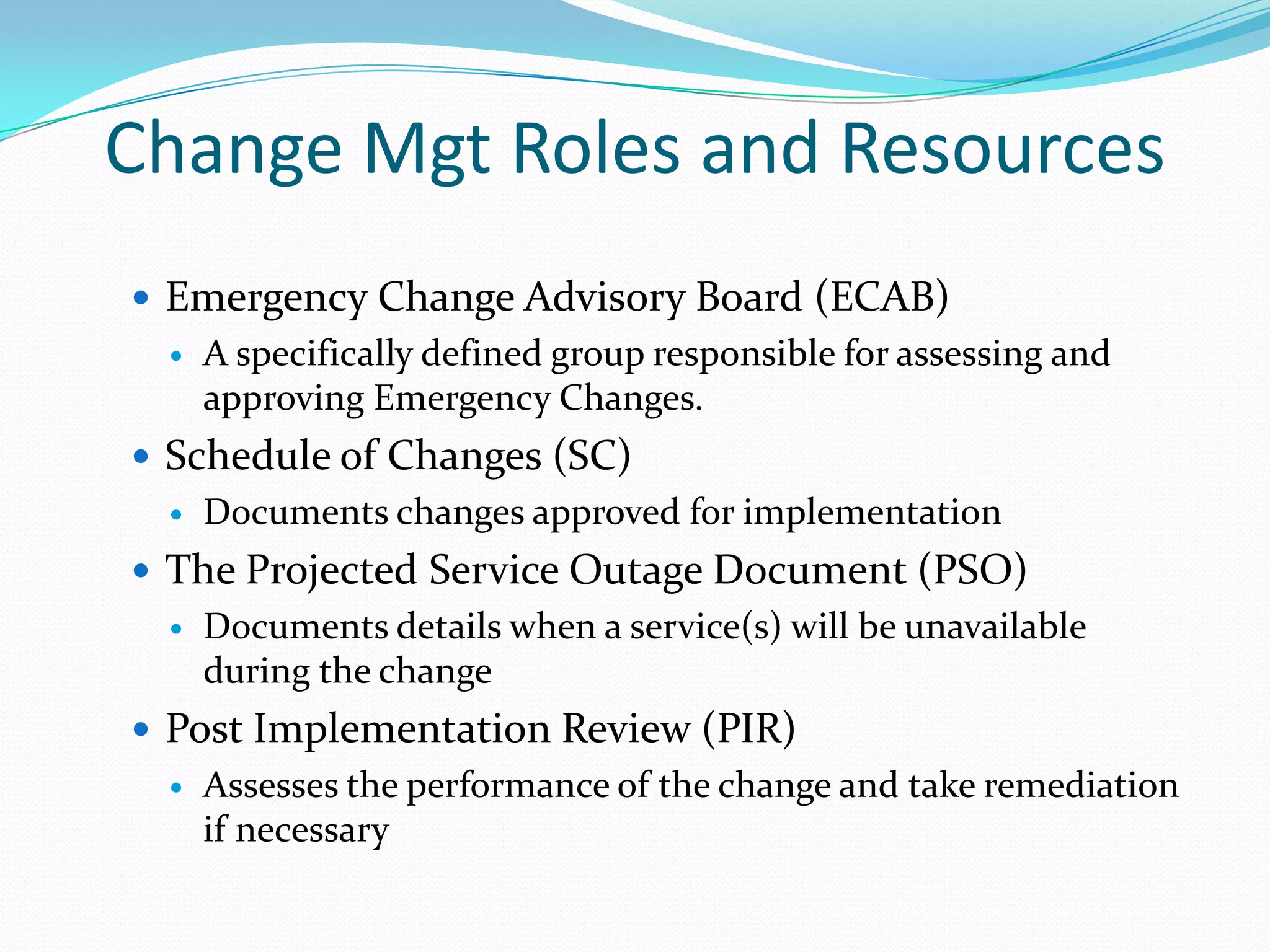 Change Mgt Roles and Resources
 Emergency Change Advisory Board (ECAB)


A specifically defined group responsible for assessing and
approving Emergency Changes.

 Schedule of Changes (SC)


Documents changes approved for implementation

 The Projected Service Outage Document (PSO)


Documents details when a service(s) will be unavailable
during the change

 Post Implementation Review (PIR)


Assesses the performance of the change and take remediation
if necessary

 