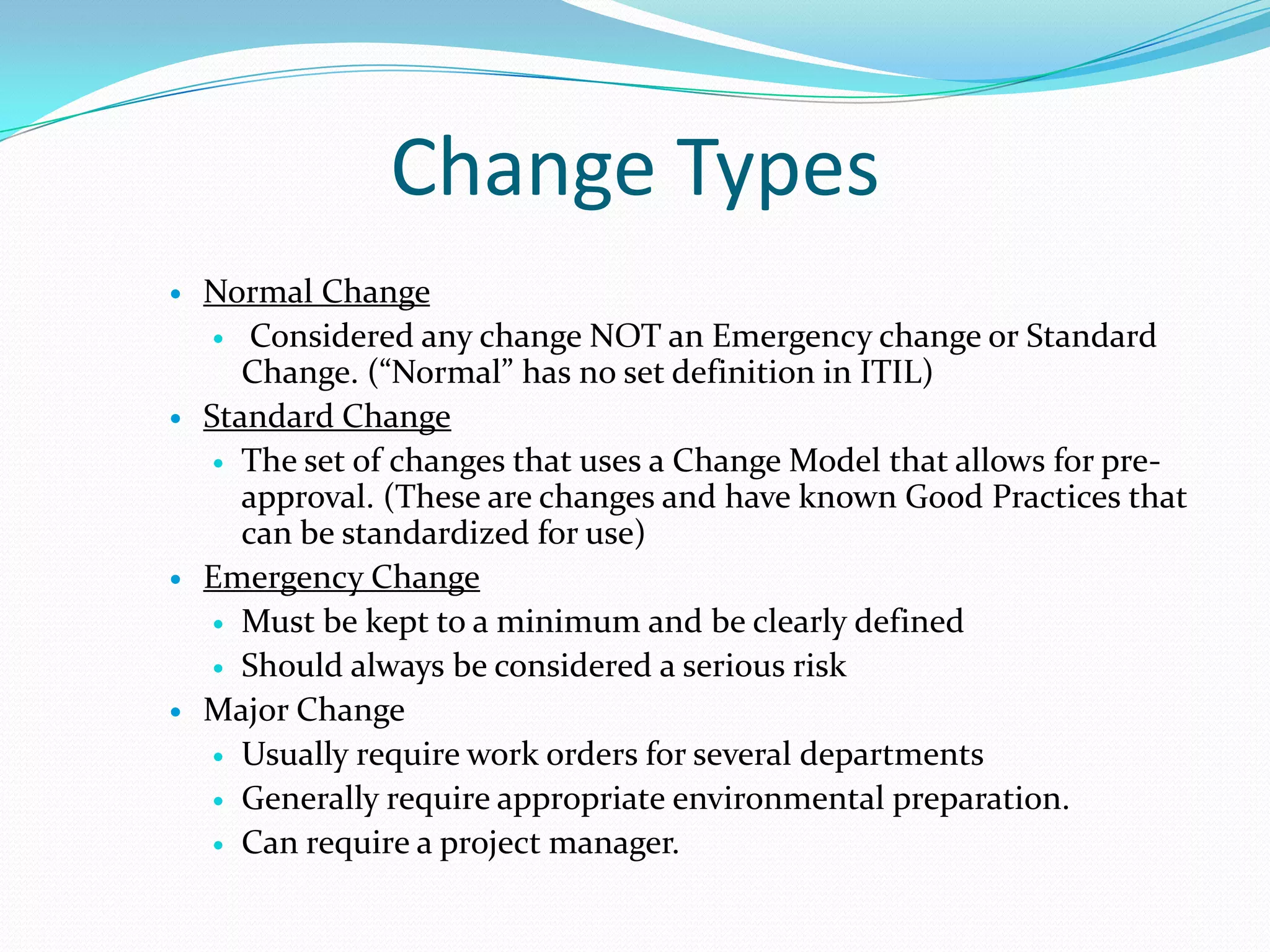 Change Types








Normal Change
 Considered any change NOT an Emergency change or Standard
Change. (“Normal” has no set definition in ITIL)
Standard Change
 The set of changes that uses a Change Model that allows for preapproval. (These are changes and have known Good Practices that
can be standardized for use)
Emergency Change
 Must be kept to a minimum and be clearly defined
 Should always be considered a serious risk
Major Change
 Usually require work orders for several departments
 Generally require appropriate environmental preparation.
 Can require a project manager.

 