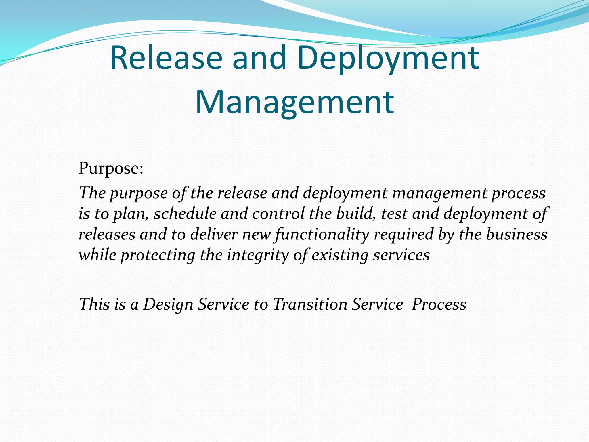 Release and Deployment
Management
Purpose:
The purpose of the release and deployment management process
is to plan, schedule and control the build, test and deployment of
releases and to deliver new functionality required by the business
while protecting the integrity of existing services
This is a Design Service to Transition Service Process

 