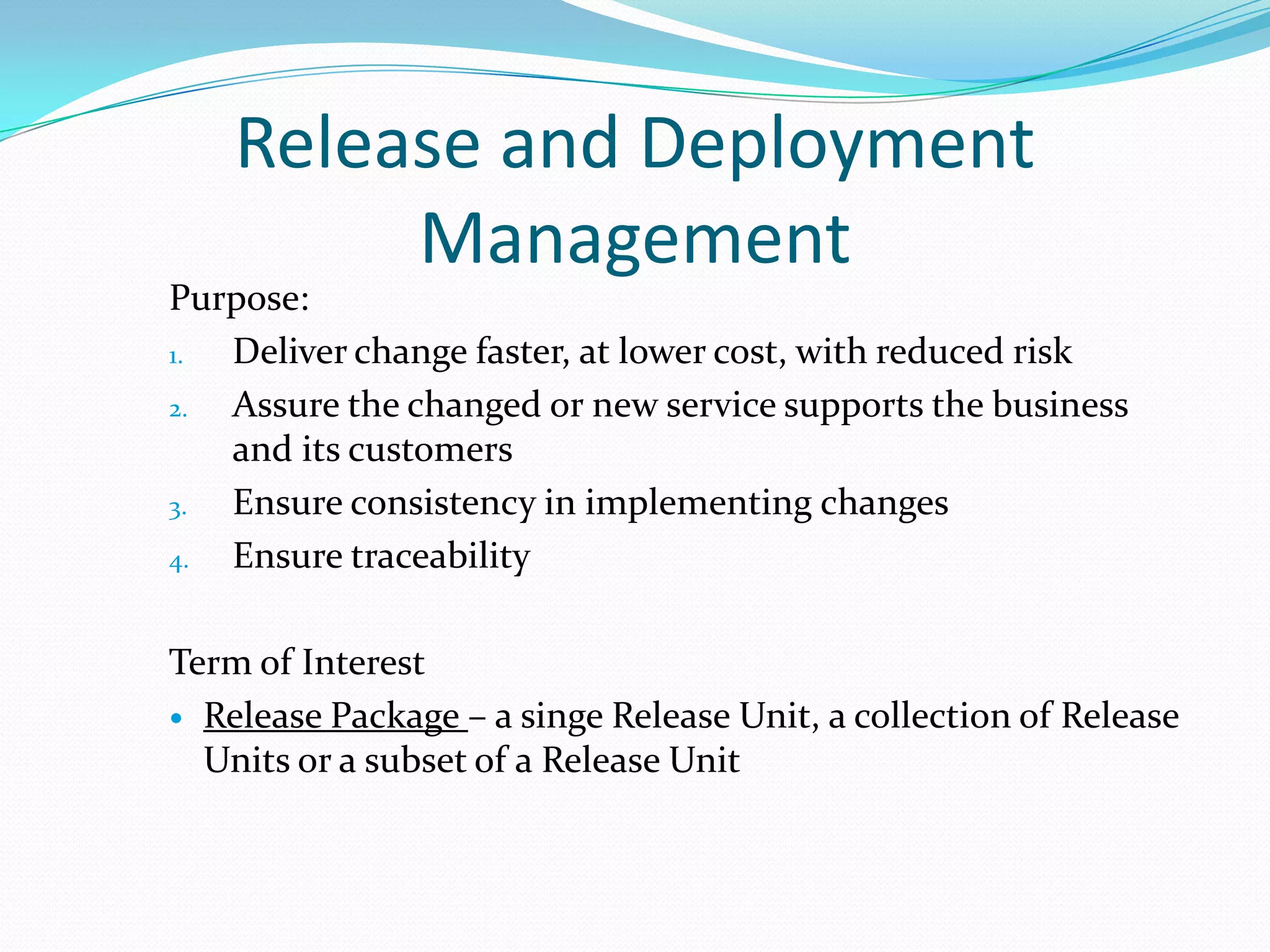 Release and Deployment
Management

Purpose:
1.
Deliver change faster, at lower cost, with reduced risk
2.
Assure the changed or new service supports the business
and its customers
3.
Ensure consistency in implementing changes
4.
Ensure traceability
Term of Interest
 Release Package – a singe Release Unit, a collection of Release
Units or a subset of a Release Unit

 