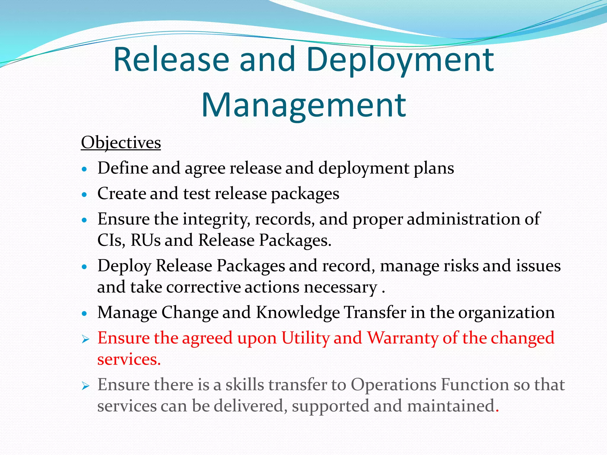 Release and Deployment
Management
Objectives
 Define and agree release and deployment plans
 Create and test release packages
 Ensure the integrity, records, and proper administration of
CIs, RUs and Release Packages.
 Deploy Release Packages and record, manage risks and issues
and take corrective actions necessary .
 Manage Change and Knowledge Transfer in the organization
 Ensure the agreed upon Utility and Warranty of the changed
services.
 Ensure there is a skills transfer to Operations Function so that
services can be delivered, supported and maintained.

 