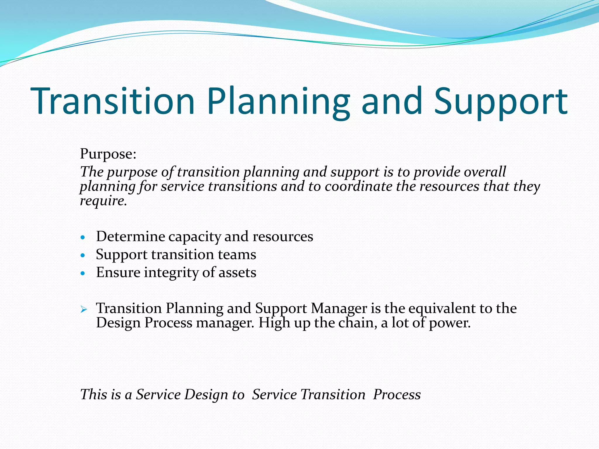 Transition Planning and Support
Purpose:
The purpose of transition planning and support is to provide overall
planning for service transitions and to coordinate the resources that they
require.





Determine capacity and resources
Support transition teams
Ensure integrity of assets
Transition Planning and Support Manager is the equivalent to the
Design Process manager. High up the chain, a lot of power.

This is a Service Design to Service Transition Process

 