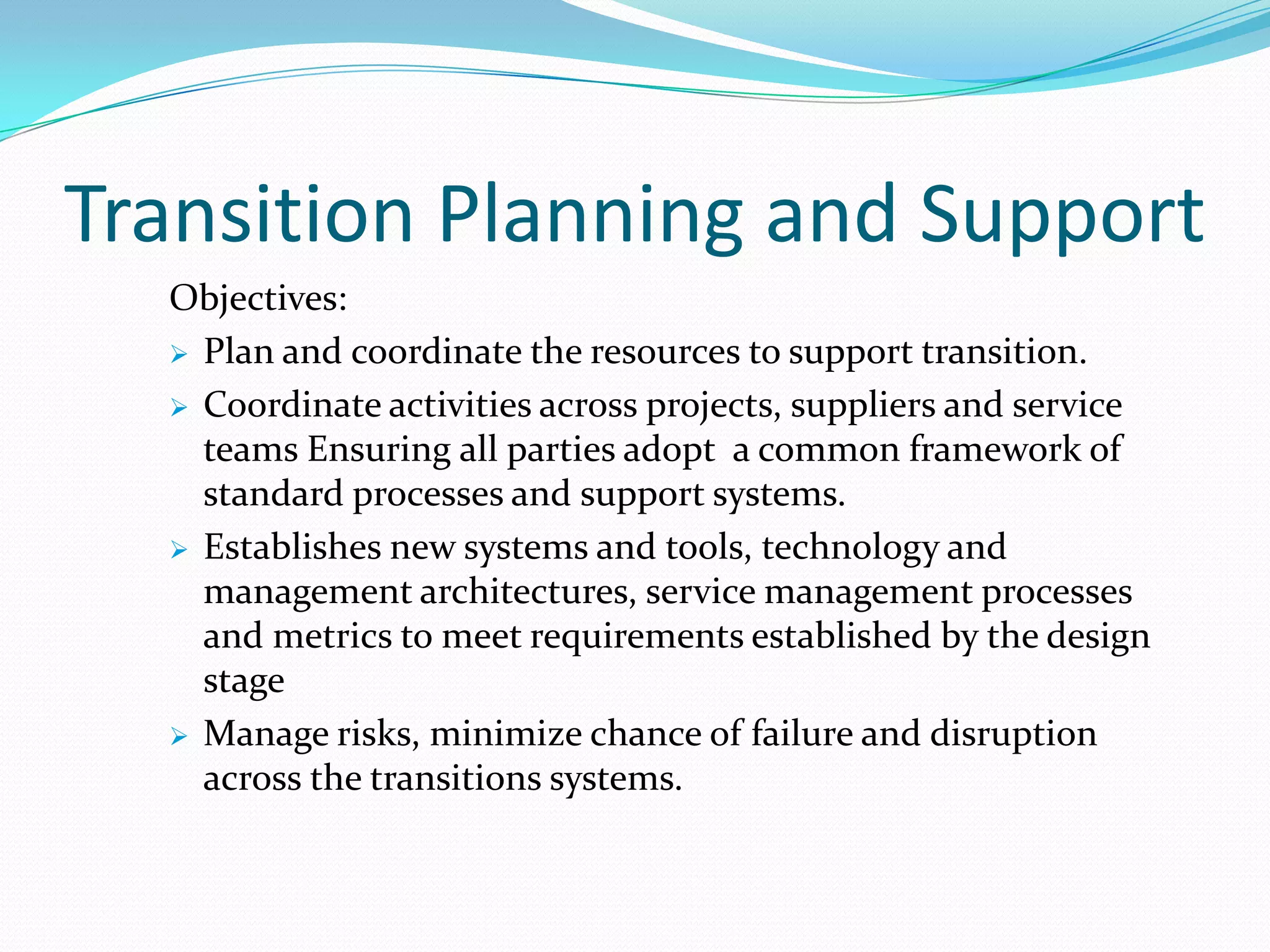 Transition Planning and Support
Objectives:
 Plan and coordinate the resources to support transition.
 Coordinate activities across projects, suppliers and service
teams Ensuring all parties adopt a common framework of
standard processes and support systems.
 Establishes new systems and tools, technology and
management architectures, service management processes
and metrics to meet requirements established by the design
stage
 Manage risks, minimize chance of failure and disruption
across the transitions systems.

 