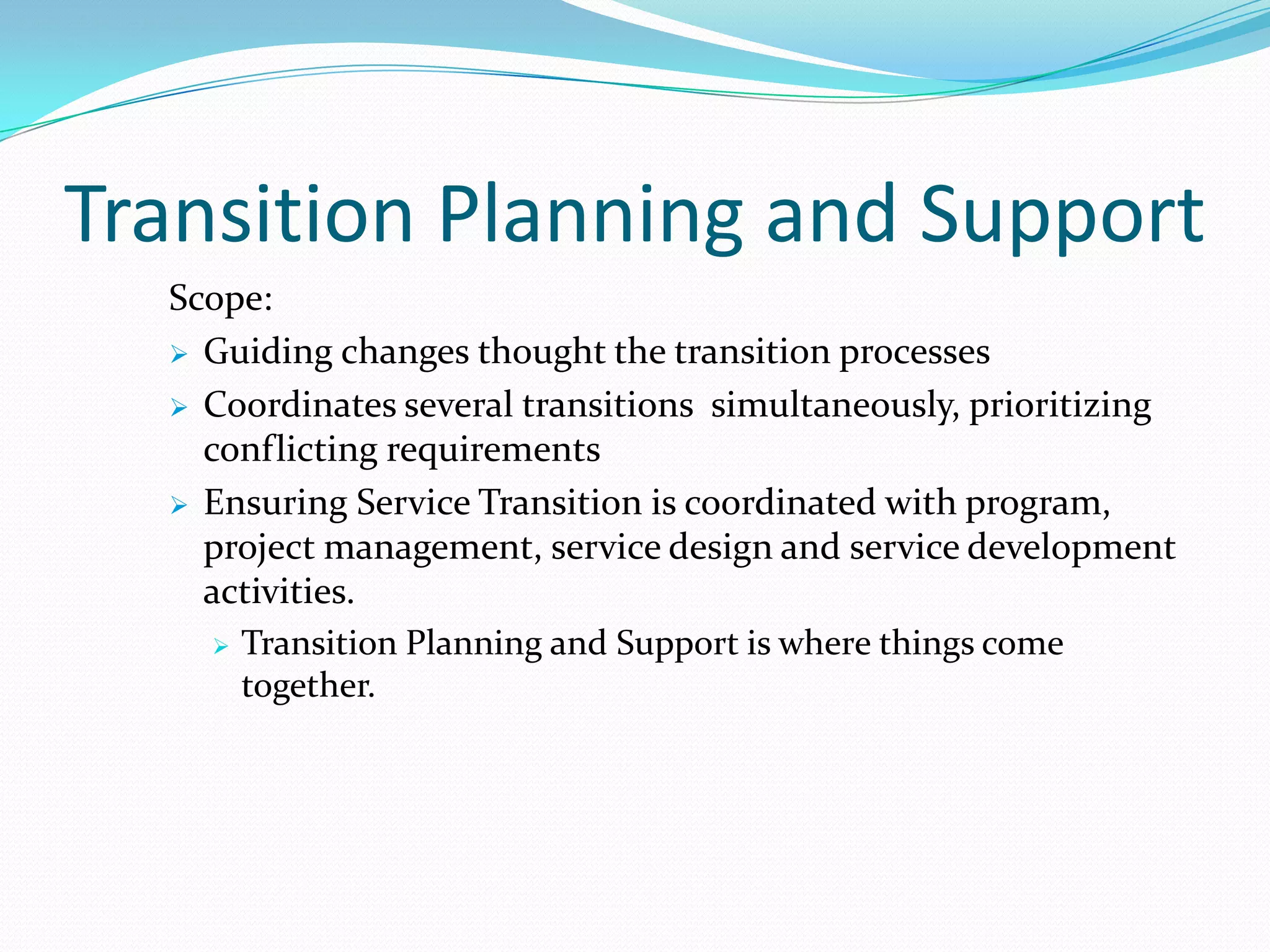 Transition Planning and Support
Scope:
 Guiding changes thought the transition processes
 Coordinates several transitions simultaneously, prioritizing
conflicting requirements
 Ensuring Service Transition is coordinated with program,
project management, service design and service development
activities.
 Transition Planning and Support is where things come
together.

 