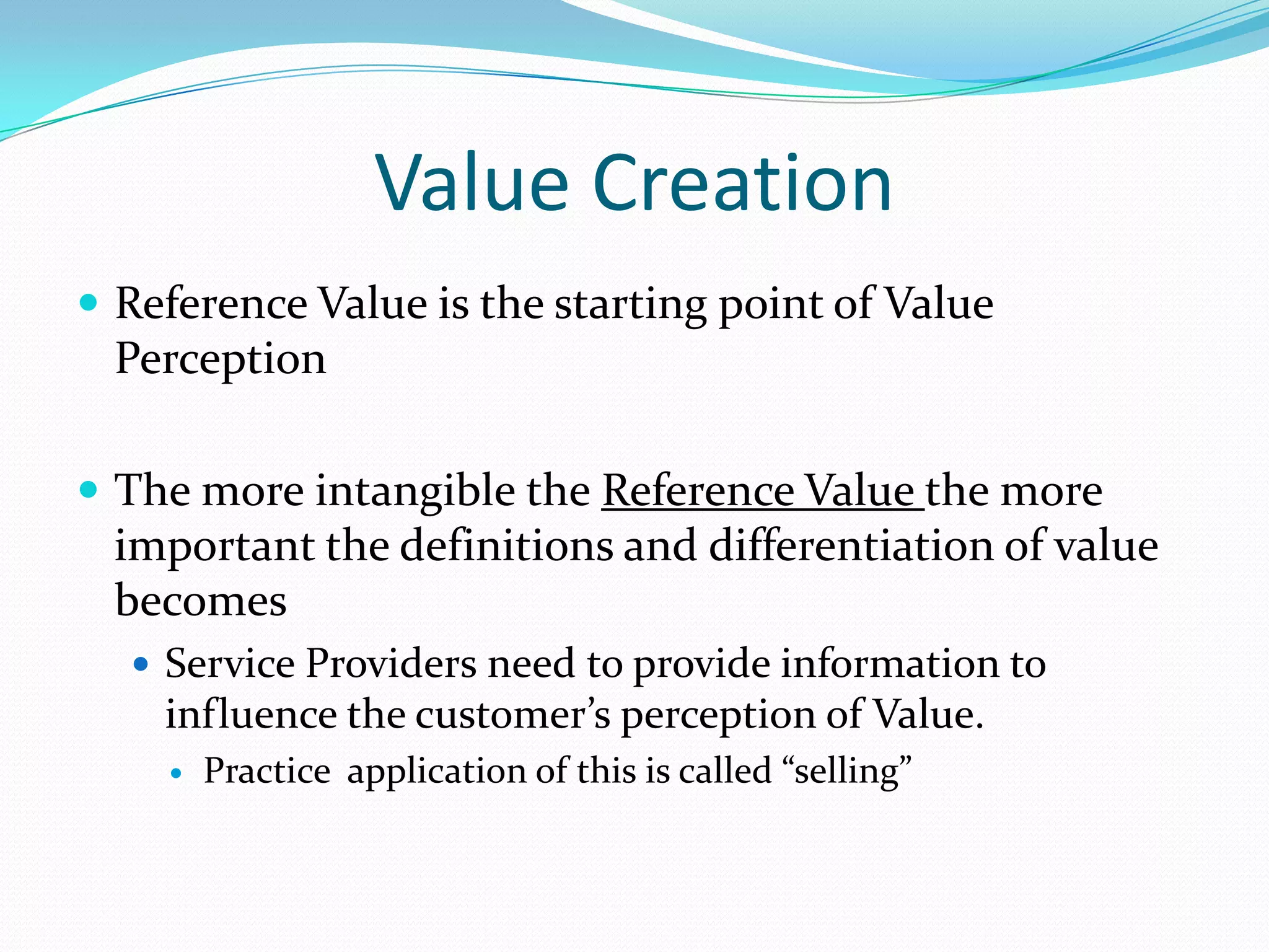 Value Creation
 Reference Value is the starting point of Value

Perception
 The more intangible the Reference Value the more

important the definitions and differentiation of value
becomes
 Service Providers need to provide information to

influence the customer’s perception of Value.


Practice application of this is called “selling”

 