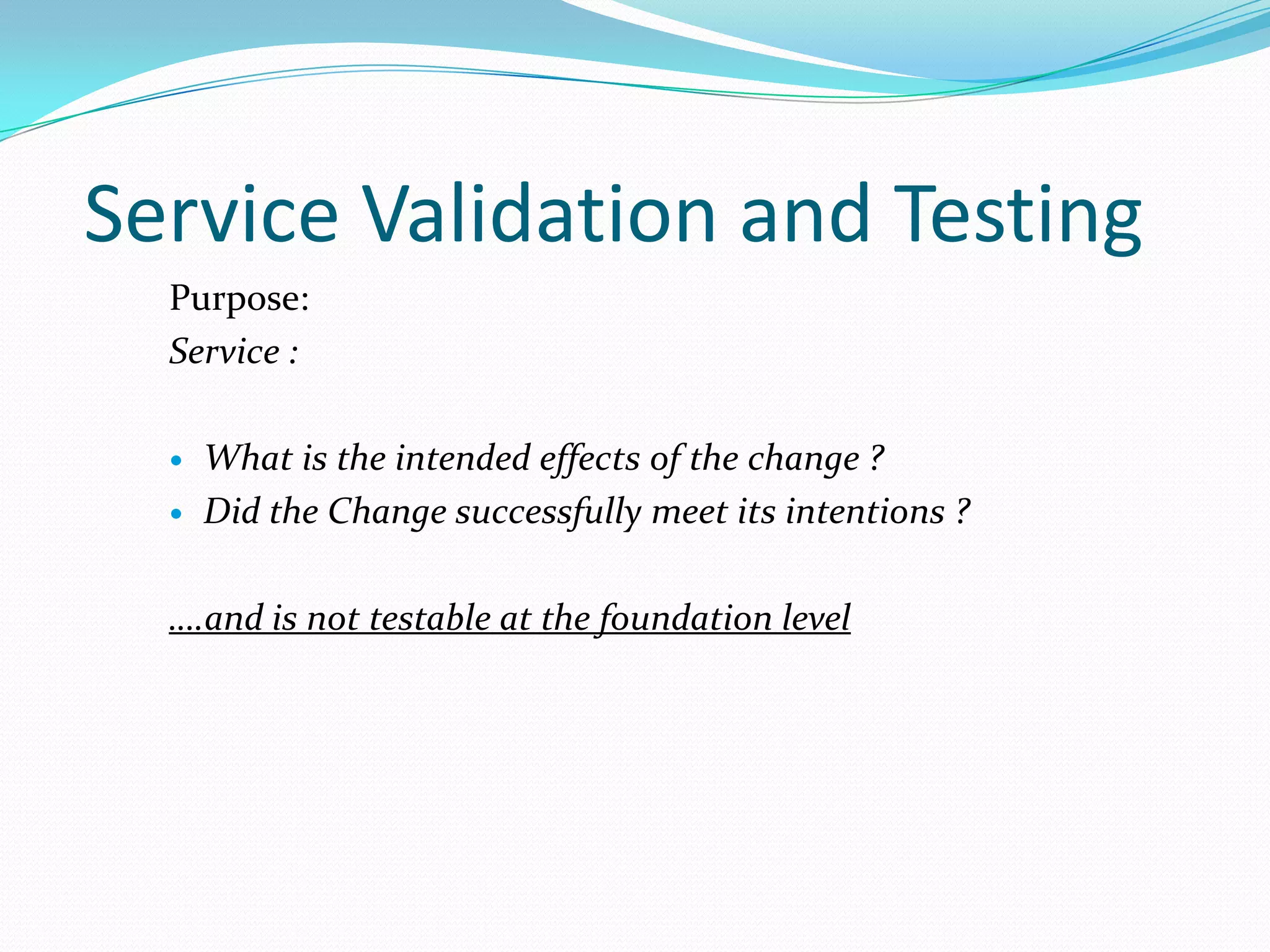 Service Validation and Testing
Purpose:
Service :



What is the intended effects of the change ?
Did the Change successfully meet its intentions ?

….and is not testable at the foundation level

 