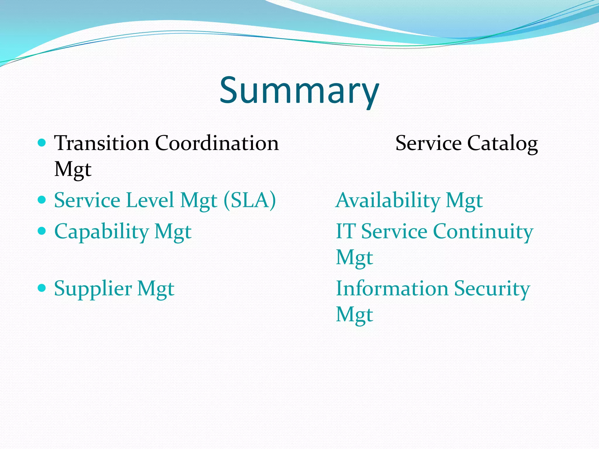 Summary
 Transition Coordination

Mgt
 Service Level Mgt (SLA)
 Capability Mgt
 Supplier Mgt

Service Catalog
Availability Mgt
IT Service Continuity
Mgt
Information Security
Mgt

 