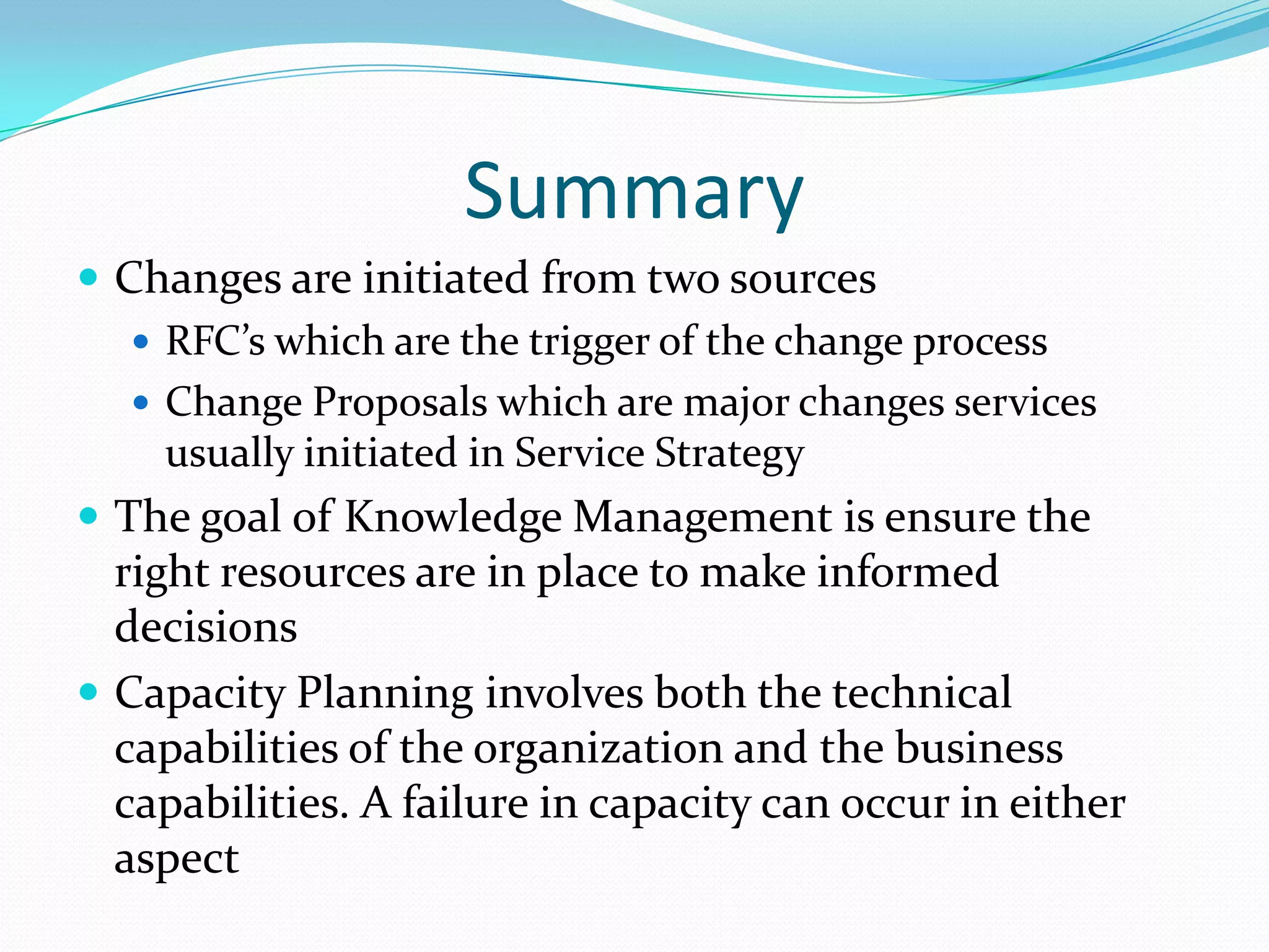 Summary
 Changes are initiated from two sources
 RFC’s which are the trigger of the change process
 Change Proposals which are major changes services
usually initiated in Service Strategy
 The goal of Knowledge Management is ensure the

right resources are in place to make informed
decisions
 Capacity Planning involves both the technical
capabilities of the organization and the business
capabilities. A failure in capacity can occur in either
aspect

 