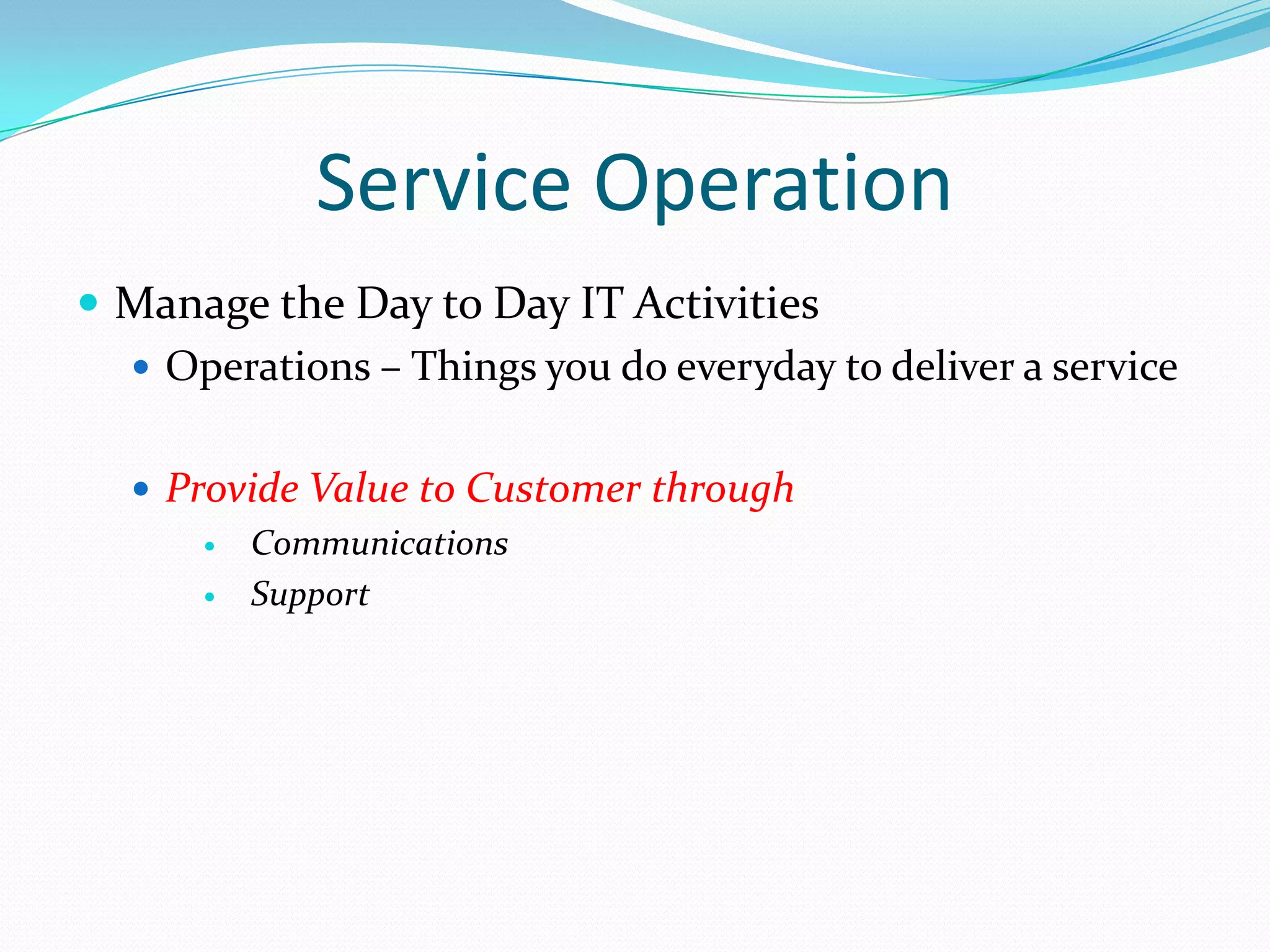 Service Operation
 Manage the Day to Day IT Activities
 Operations – Things you do everyday to deliver a service
 Provide Value to Customer through

Communications

Support

 