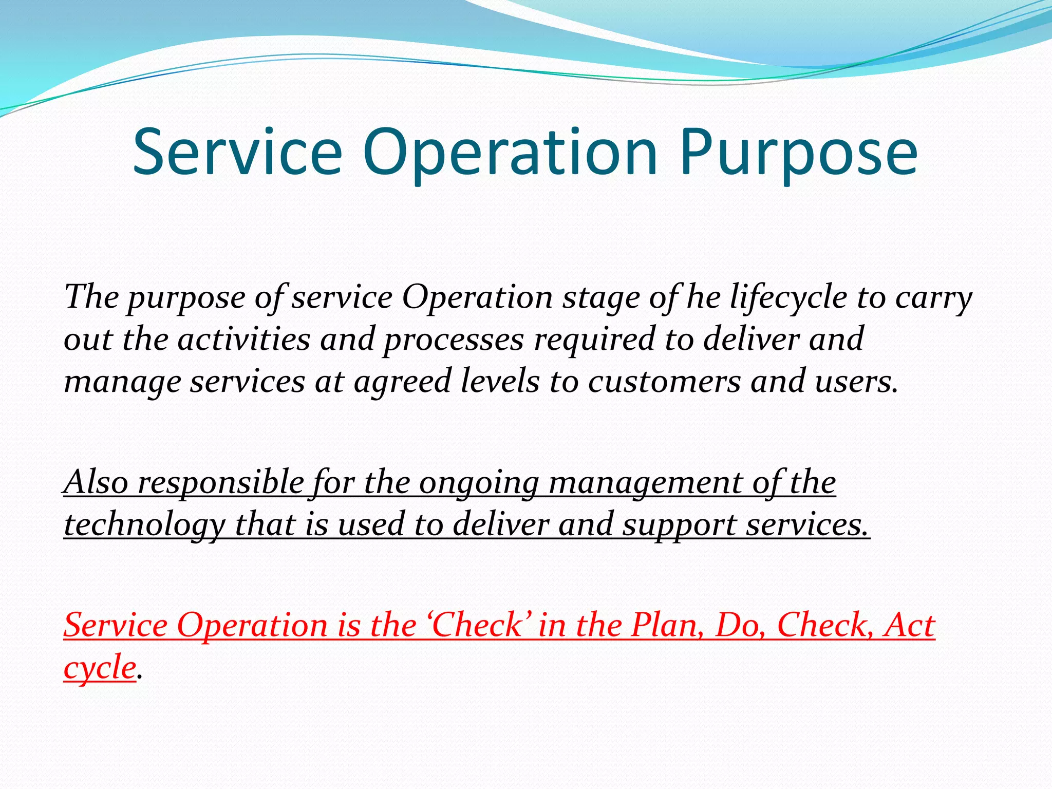 Service Operation Purpose
The purpose of service Operation stage of he lifecycle to carry
out the activities and processes required to deliver and
manage services at agreed levels to customers and users.
Also responsible for the ongoing management of the
technology that is used to deliver and support services.

Service Operation is the ‘Check’ in the Plan, Do, Check, Act
cycle.

 