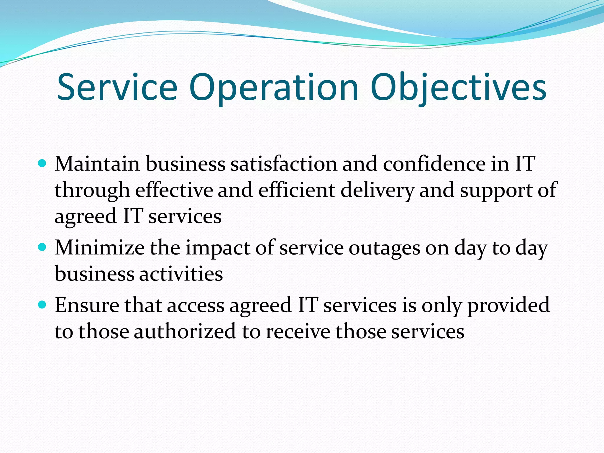 Service Operation Objectives
 Maintain business satisfaction and confidence in IT

through effective and efficient delivery and support of
agreed IT services
 Minimize the impact of service outages on day to day
business activities
 Ensure that access agreed IT services is only provided
to those authorized to receive those services

 