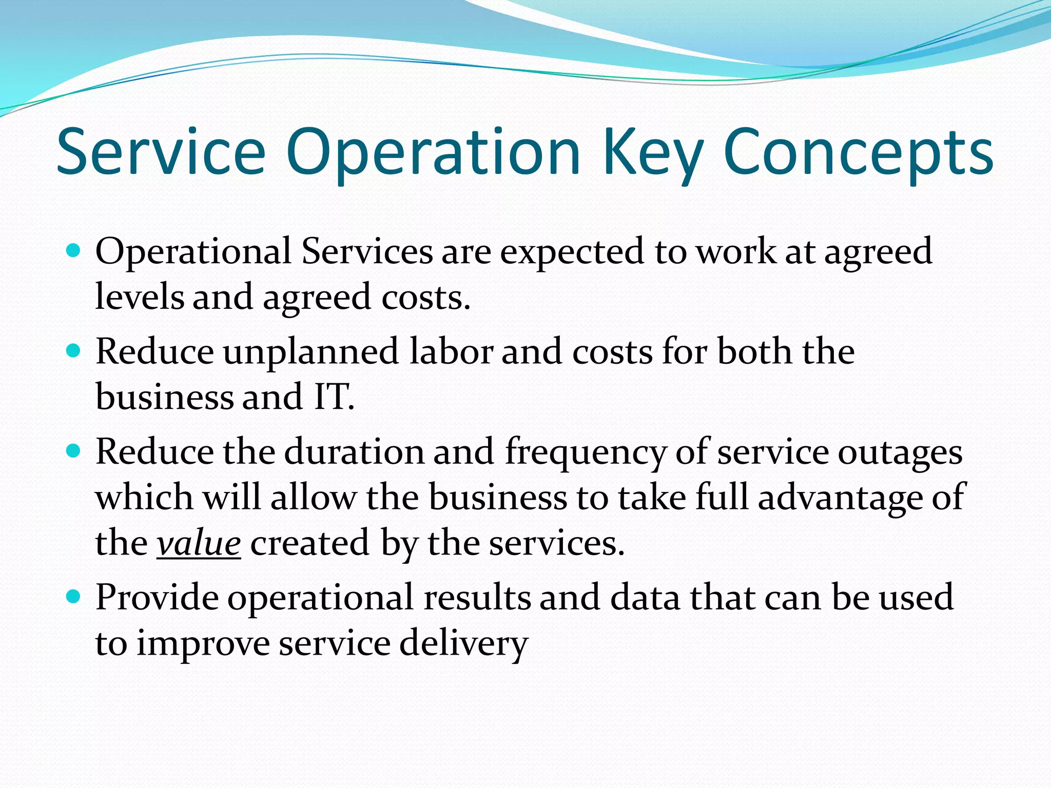 Service Operation Key Concepts
 Operational Services are expected to work at agreed

levels and agreed costs.
 Reduce unplanned labor and costs for both the
business and IT.
 Reduce the duration and frequency of service outages
which will allow the business to take full advantage of
the value created by the services.
 Provide operational results and data that can be used
to improve service delivery

 