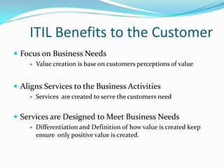 ITIL Benefits to the Customer
 Focus on Business Needs


Value creation is base on customers perceptions of value

 Aligns Services to the Business Activities


Services are created to serve the customers need

 Services are Designed to Meet Business Needs


Differentiation and Definition of how value is created keep
ensure only positive value is created.

 