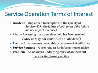 Service Operation Terms of Interest
 Incident – Unplanned Interruption in the Quality of

Service –OR- the failure of a CI (even if the failure
did not impact a service)
 Alert – A warning that some threshold has been reached

( May or may not constitute an “incident”)
 Event – An Automated detectable occurrence of significance
 Service Request – A user request for information or advice
 Problem – An unknown underlying cause of an incident

Lets see the glossary on this

 