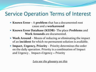 Service Operation Terms of Interest
 Known Error – A problem that has a documented root

cause and a workaround
 Known Error Database (KEDB)- The place Problems and
Work Arounds are documented.
 Work Around – Means of reducing or eliminating the impact
of an incident for which no permanent solution is available.
 Impact, Urgency, Priority – Priority determines the order
on the daily operation. Priority is a combination of Impact
and Urgency . Impact+Urgency = Priority
Lets see the glossary on this

 