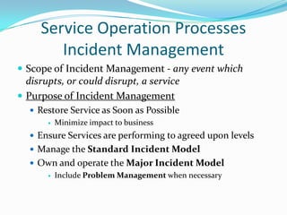 Service Operation Processes
Incident Management
 Scope of Incident Management - any event which

disrupts, or could disrupt, a service
 Purpose of Incident Management
 Restore Service as Soon as Possible
 Minimize impact to business
 Ensure Services are performing to agreed upon levels
 Manage the Standard Incident Model
 Own and operate the Major Incident Model
 Include Problem Management when necessary

 