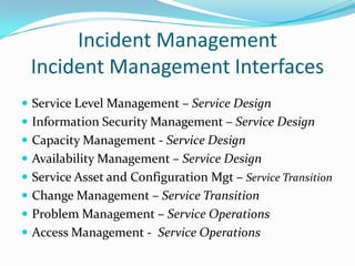 Incident Management
Incident Management Interfaces
 Service Level Management – Service Design
 Information Security Management – Service Design
 Capacity Management - Service Design

 Availability Management – Service Design
 Service Asset and Configuration Mgt – Service Transition
 Change Management – Service Transition

 Problem Management – Service Operations
 Access Management - Service Operations

 