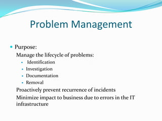 Problem Management
 Purpose:
Manage the lifecycle of problems:





Identification
Investigation
Documentation
Removal

Proactively prevent recurrence of incidents
Minimize impact to business due to errors in the IT
infrastructure

 