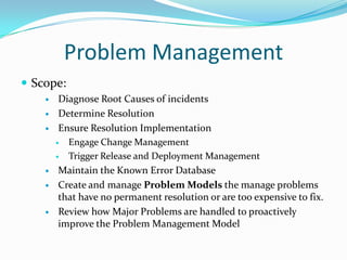 Problem Management
 Scope:









Diagnose Root Causes of incidents
Determine Resolution
Ensure Resolution Implementation

Engage Change Management

Trigger Release and Deployment Management
Maintain the Known Error Database
Create and manage Problem Models the manage problems
that have no permanent resolution or are too expensive to fix.
Review how Major Problems are handled to proactively
improve the Problem Management Model

 