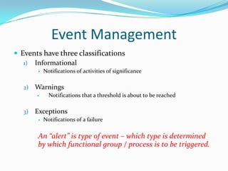 Event Management
 Events have three classifications
1) Informational


2)

Warnings


3)

Notifications of activities of significance

Notifications that a threshold is about to be reached

Exceptions


Notifications of a failure

An “alert” is type of event – which type is determined
by which functional group / process is to be triggered.

 