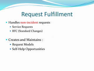 Request Fulfillment
 Handles non-incident requests
 Service Requests
 RFC (Standard Changes)

 Creates and Maintains :
 Request Models
 Self-Help Opportunities

 