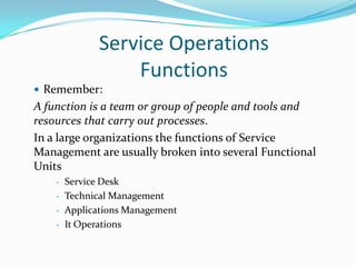 Service Operations
Functions
 Remember:

A function is a team or group of people and tools and
resources that carry out processes.
In a large organizations the functions of Service
Management are usually broken into several Functional
Units
•
•
•
•

Service Desk
Technical Management
Applications Management
It Operations

 