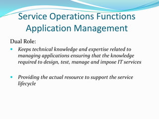 Service Operations Functions
Application Management
Dual Role:


Keeps technical knowledge and expertise related to
managing applications ensuring that the knowledge
required to design, test, manage and impose IT services



Providing the actual resource to support the service
lifecycle

 
