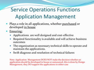 Service Operations Functions
Application Management
 Plays a role in all applications, whether purchased or

developed in house
 Ensuring:
 Applications are well designed and cost-effective
 Required functionality is available and will achieve business

outcomes
 The organization as necessary technical skills to operate and
maintain the applications.
 Swift diagnose and resolution of technical failures
Note: Application Management DOES NOT make the decision whether an
application should be developed in house or outsourced, this is done by Design
Management, they DO support the applications in either case

 