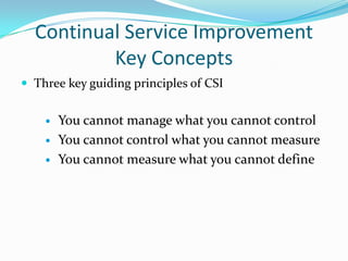 Continual Service Improvement
Key Concepts
 Three key guiding principles of CSI




You cannot manage what you cannot control
You cannot control what you cannot measure
You cannot measure what you cannot define

 