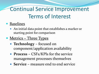 Continual Service Improvement
Terms of Interest
 Baselines
 An initial data point that establishes a marker or

starting point for comparison

 Metrics – Three Types
 Technology – focused on
component/application availability
 Process – CSFs/KPIs for the service
management processes themselves
 Service – measure end to end service

 