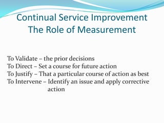 Continual Service Improvement
The Role of Measurement
To Validate – the prior decisions
To Direct – Set a course for future action
To Justify – That a particular course of action as best
To Intervene – Identify an issue and apply corrective
action

 