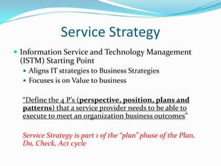 Service Strategy
 Information Service and Technology Management

(ISTM) Starting Point
 Aligns IT strategies to Business Strategies
 Focuses is on Value to business

“Define the 4 P’s (perspective, position, plans and
patterns) that a service provider needs to be able to
execute to meet an organization business outcomes”

Service Strategy is part 1 of the “plan” phase of the Plan,
Do, Check, Act cycle

 