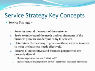 Service Strategy Key Concepts
 Service Strategy –
Revolves around the needs of the customer
2. Seeks to understand the needs and requirements of the
business processes underpinned by IT services
3. Determines the best way to provision those services in order
to meet the business needs effectively.
4. Ensures IT perspectives and business perspectives are
properly aligned.
1.

1.
2.

Business perspective don’t start in IT
Infrastructure management doesn’t start with business processes.

 
