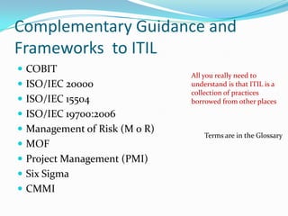 Complementary Guidance and
Frameworks to ITIL
 COBIT
 ISO/IEC 20000
 ISO/IEC 15504

All you really need to
understand is that ITIL is a
collection of practices
borrowed from other places

 ISO/IEC 19700:2006

 Management of Risk (M o R)
 MOF
 Project Management (PMI)

 Six Sigma
 CMMI

Terms are in the Glossary

 