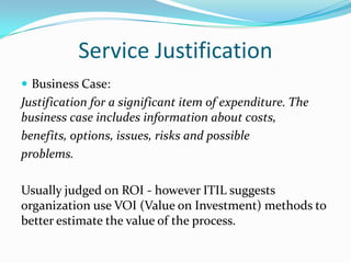 Service Justification
 Business Case:

Justification for a significant item of expenditure. The
business case includes information about costs,
benefits, options, issues, risks and possible
problems.
Usually judged on ROI - however ITIL suggests
organization use VOI (Value on Investment) methods to
better estimate the value of the process.

 