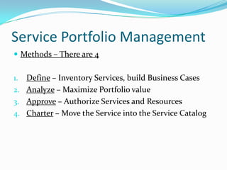 Service Portfolio Management
 Methods – There are 4

Define – Inventory Services, build Business Cases
2. Analyze – Maximize Portfolio value
3. Approve – Authorize Services and Resources
4. Charter – Move the Service into the Service Catalog
1.

 