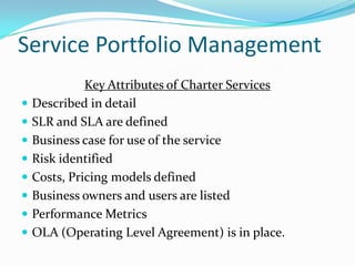 Service Portfolio Management











Key Attributes of Charter Services
Described in detail
SLR and SLA are defined
Business case for use of the service
Risk identified
Costs, Pricing models defined
Business owners and users are listed
Performance Metrics
OLA (Operating Level Agreement) is in place.

 
