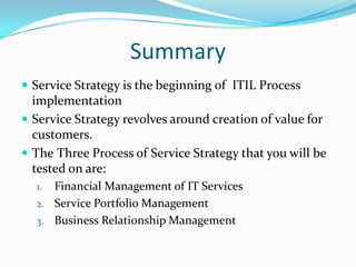 Summary
 Service Strategy is the beginning of ITIL Process

implementation
 Service Strategy revolves around creation of value for
customers.
 The Three Process of Service Strategy that you will be
tested on are:
Financial Management of IT Services
2. Service Portfolio Management
3. Business Relationship Management
1.

 