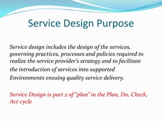 Service Design Purpose
Service design includes the design of the services,
governing practices, processes and policies required to
realize the service provider’s strategy and to facilitate
the introduction of services into supported
Environments ensuing quality service delivery.
Service Design is part 2 of “plan” in the Plan, Do, Check,
Act cycle

 