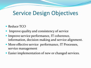 Service Design Objectives
 Reduce TCO
 Improve quality and consistency of service
 Improve service performance, IT coherence,

information, decision making and service alignment.
 More effective service performance, IT Processes,
service management
 Easier implementation of new or changed services.

 