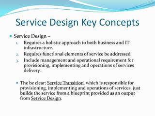 Service Design Key Concepts
 Service Design –
1. Requires a holistic approach to both business and IT
infrastructure.
2. Requires functional elements of service be addressed
3. Include management and operational requirement for
provisioning, implementing and operations of services
delivery.
 The be clear: Service Transition which is responsible for

provisioning, implementing and operations of services, just
builds the service from a blueprint provided as an output
from Service Design.

 