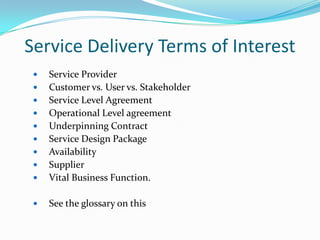 Service Delivery Terms of Interest



Service Provider
Customer vs. User vs. Stakeholder
Service Level Agreement
Operational Level agreement
Underpinning Contract
Service Design Package
Availability
Supplier
Vital Business Function.



See the glossary on this












 
