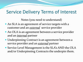 Service Delivery Terms of Interest





Notes (you need to understand)
An SLA is an agreement of service targets with a
customer and an external service provider
An OLA is an agreement between a service provider
and an internal partner
Underpinning Contract is an agreement between a
service provider and an external partner
Service Level Management is the SLA’s AND the OLA
and/or Underpinning Contracts the underpin them.

 