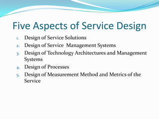 Five Aspects of Service Design
1.
2.
3.
4.
5.

Design of Service Solutions
Design of Service Management Systems
Design of Technology Architectures and Management
Systems
Design of Processes
Design of Measurement Method and Metrics of the
Service

 