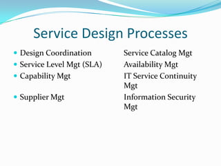 Service Design Processes
 Design Coordination
 Service Level Mgt (SLA)
 Capability Mgt

 Supplier Mgt

Service Catalog Mgt
Availability Mgt
IT Service Continuity
Mgt
Information Security
Mgt

 