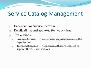 Service Catalog Management
Dependent on Service Portfolio
2. Details all live and approved for live services
3. Two versions
1.

1.

2.

Business Services – Those services required to operate the
organization
Technical Services – Those services that are required to
support the business services.

 