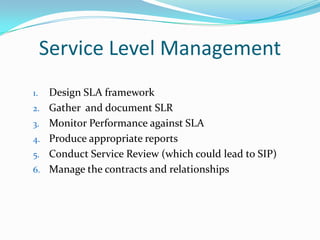 Service Level Management
1.
2.
3.

4.
5.
6.

Design SLA framework
Gather and document SLR
Monitor Performance against SLA
Produce appropriate reports
Conduct Service Review (which could lead to SIP)
Manage the contracts and relationships

 