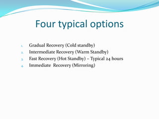 Four typical options
1.
2.
3.
4.

Gradual Recovery (Cold standby)
Intermediate Recovery (Warm Standby)
Fast Recovery (Hot Standby) – Typical 24 hours
Immediate Recovery (Mirroring)

 